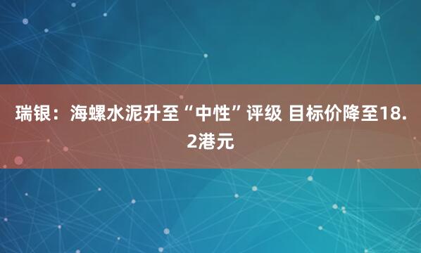瑞银：海螺水泥升至“中性”评级 目标价降至18.2港元