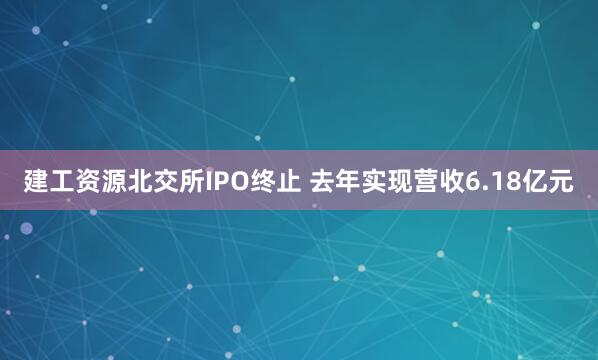 建工资源北交所IPO终止 去年实现营收6.18亿元