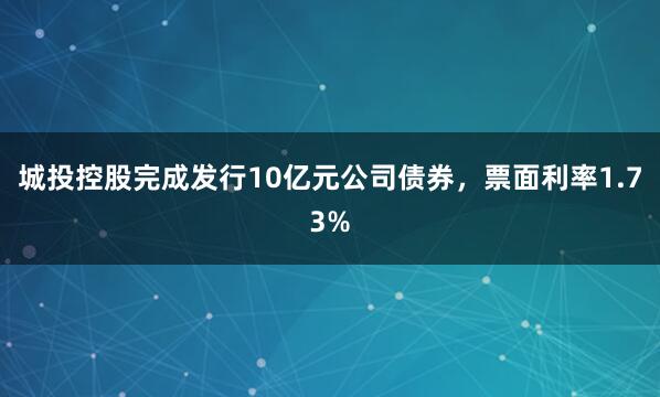 城投控股完成发行10亿元公司债券，票面利率1.73%