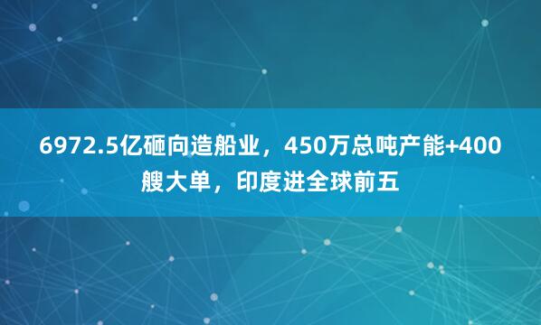 6972.5亿砸向造船业，450万总吨产能+400艘大单，印度进全球前五