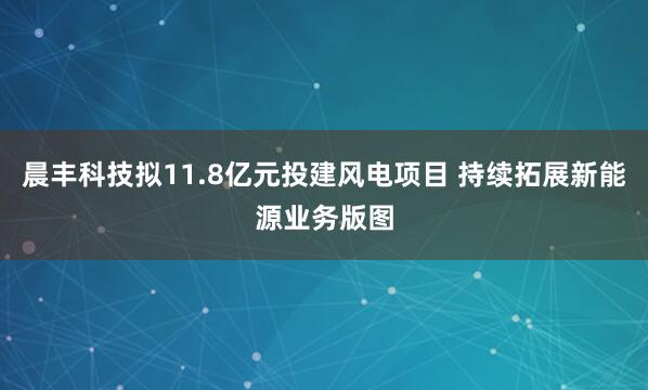晨丰科技拟11.8亿元投建风电项目 持续拓展新能源业务版图