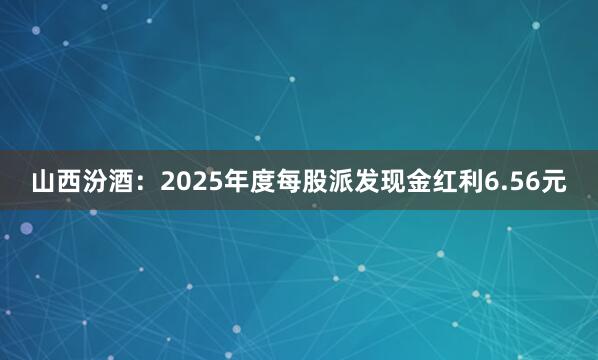 山西汾酒：2025年度每股派发现金红利6.56元