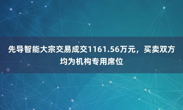 先导智能大宗交易成交1161.56万元，买卖双方均为机构专用席位