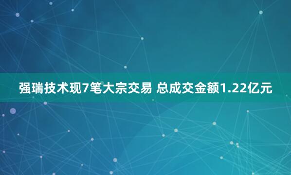 强瑞技术现7笔大宗交易 总成交金额1.22亿元