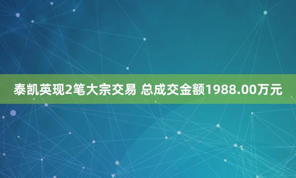 泰凯英现2笔大宗交易 总成交金额1988.00万元