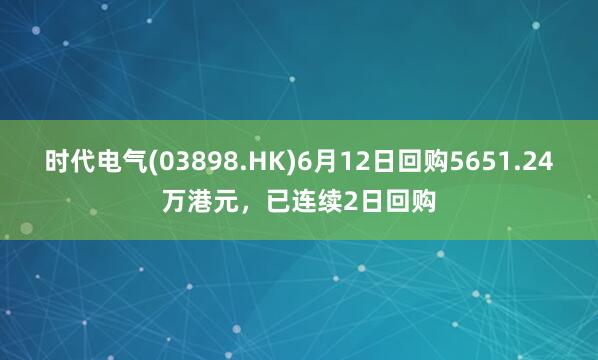 时代电气(03898.HK)6月12日回购5651.24万港元，已连续2日回购