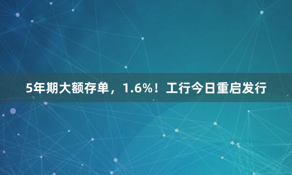 5年期大额存单，1.6%！工行今日重启发行