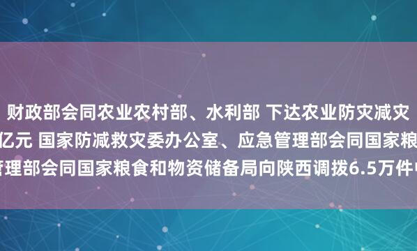 财政部会同农业农村部、水利部 下达农业防灾减灾和水利救灾资金21.54亿元 国家防减救灾委办公室、应急管理部会同国家粮食和物资储备局向陕西调拨6.5万件中央救灾物资