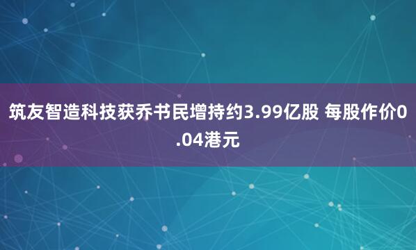 筑友智造科技获乔书民增持约3.99亿股 每股作价0.04港元
