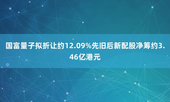 国富量子拟折让约12.09%先旧后新配股净筹约3.46亿港元