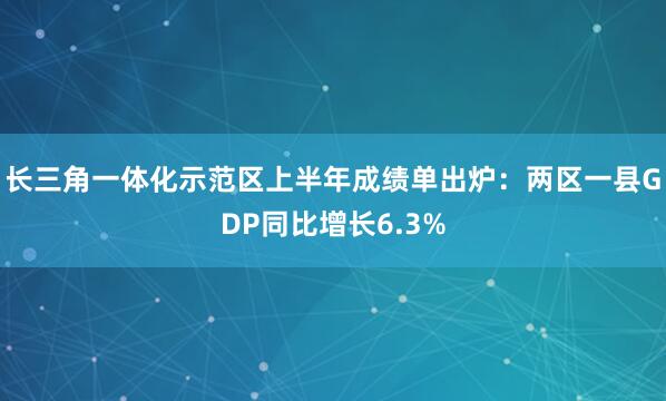 长三角一体化示范区上半年成绩单出炉：两区一县GDP同比增长6.3%