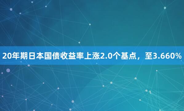 20年期日本国债收益率上涨2.0个基点，至3.660%
