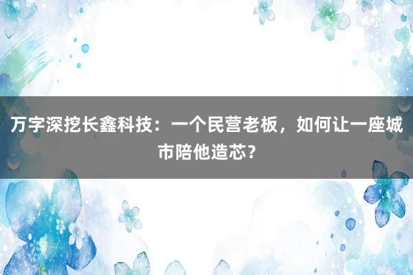 万字深挖长鑫科技:一个民营老板,如何让一座城市陪他造芯?