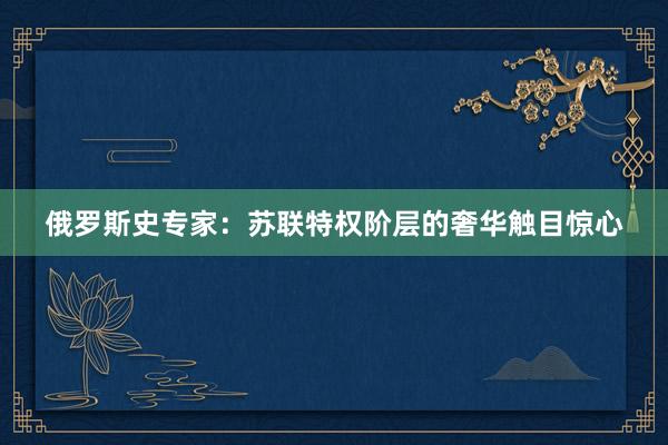 俄罗斯史专家：苏联特权阶层的奢华触目惊心