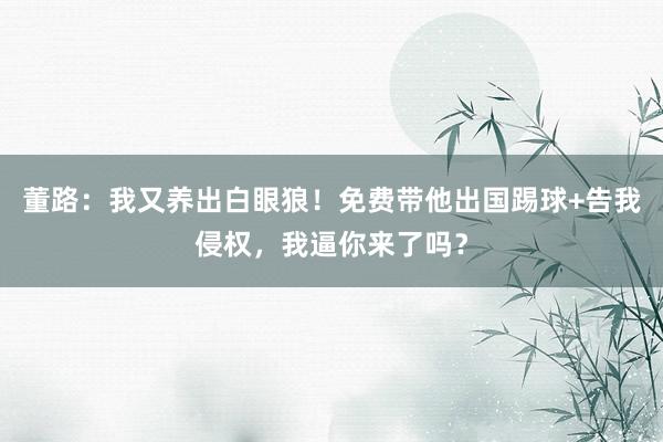 董路：我又养出白眼狼！免费带他出国踢球+告我侵权，我逼你来了吗？