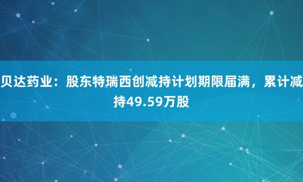 贝达药业：股东特瑞西创减持计划期限届满，累计减持49.59万股