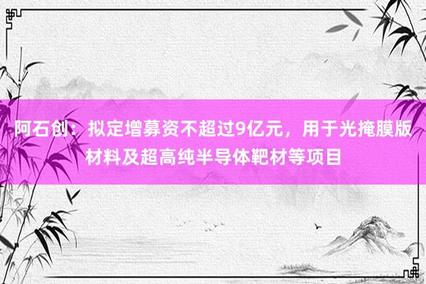 阿石创：拟定增募资不超过9亿元，用于光掩膜版材料及超高纯半导体靶材等项目
