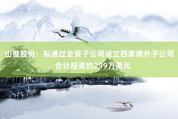山推股份:拟通过全资子公司设立四家境外子公司,合计投资约299万美元
