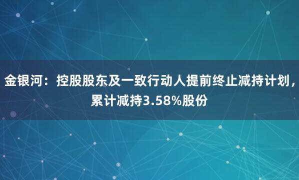 金银河：控股股东及一致行动人提前终止减持计划，累计减持3.58%股份