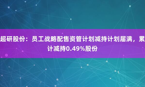 超研股份：员工战略配售资管计划减持计划届满，累计减持0.49%股份