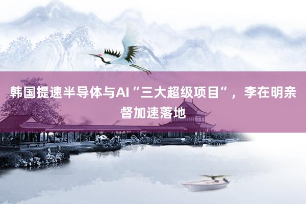 韩国提速半导体与AI“三大超级项目”，李在明亲督加速落地