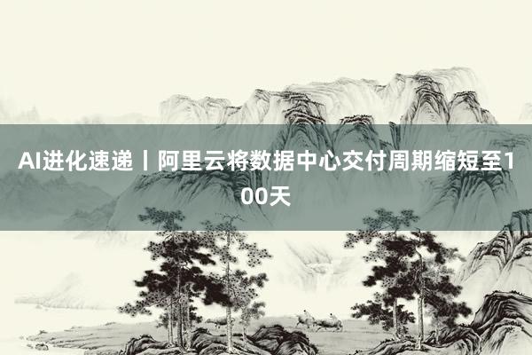 AI进化速递丨阿里云将数据中心交付周期缩短至100天