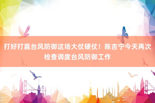 打好打赢台风防御这场大仗硬仗！陈吉宁今天再次检查调度台风防御工作