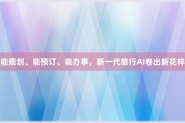 能规划、能预订、能办事,新一代旅行AI卷出新花样