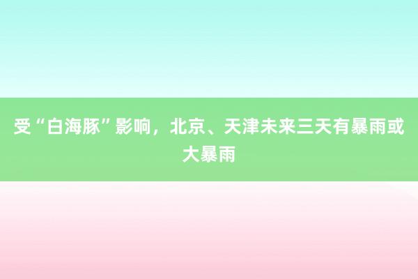 受“白海豚”影响，北京、天津未来三天有暴雨或大暴雨