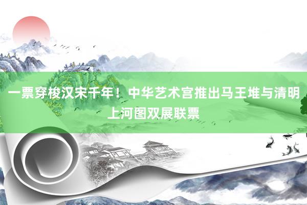 一票穿梭汉宋千年！中华艺术宫推出马王堆与清明上河图双展联票