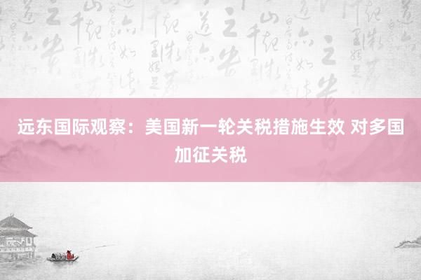 远东国际观察：美国新一轮关税措施生效 对多国加征关税