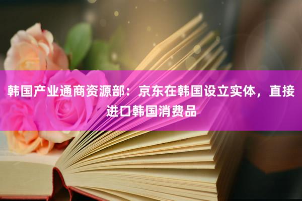 韩国产业通商资源部:京东在韩国设立实体,直接进口韩国消费品