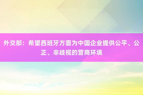 外交部：希望西班牙方面为中国企业提供公平、公正、非歧视的营商环境
