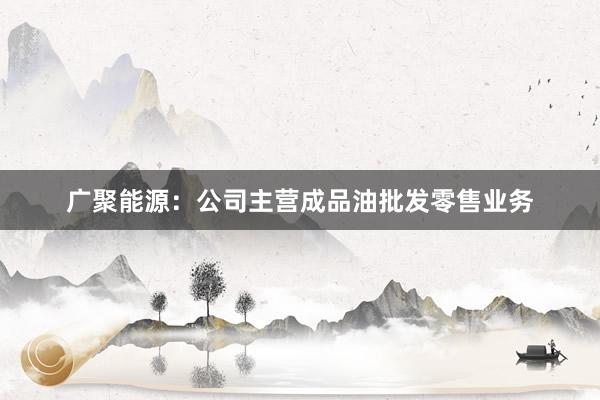 广聚能源：公司主营成品油批发零售业务