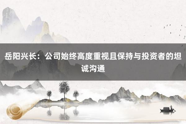 岳阳兴长：公司始终高度重视且保持与投资者的坦诚沟通