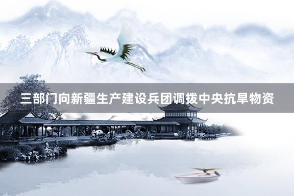 三部门向新疆生产建设兵团调拨中央抗旱物资