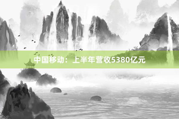 中国移动：上半年营收5380亿元