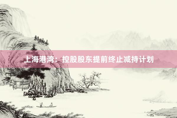 上海港湾：控股股东提前终止减持计划