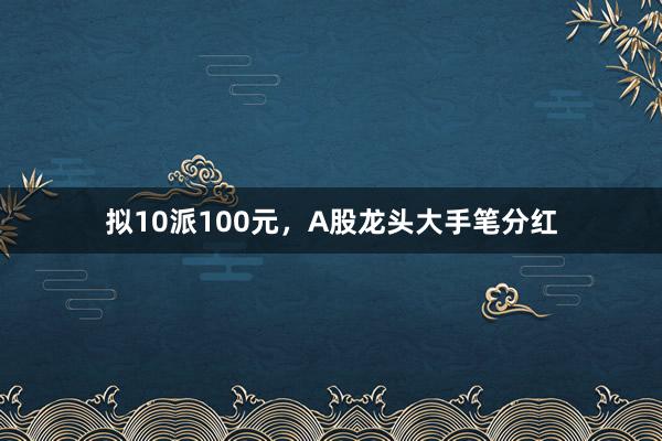 拟10派100元，A股龙头大手笔分红