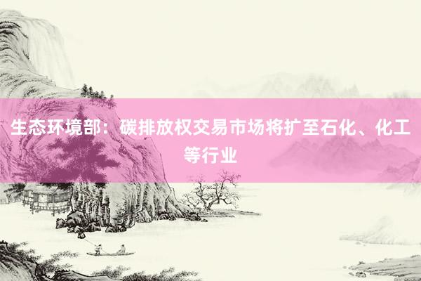 生态环境部：碳排放权交易市场将扩至石化、化工等行业