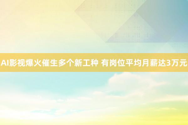 AI影视爆火催生多个新工种 有岗位平均月薪达3万元