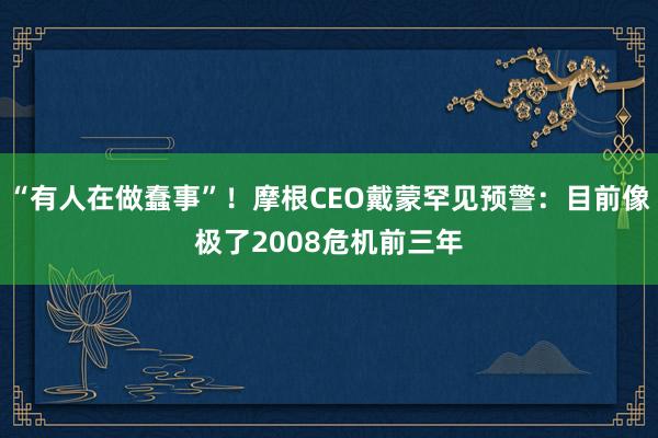 “有人在做蠢事”！摩根CEO戴蒙罕见预警：目前像极了2008危机前三年