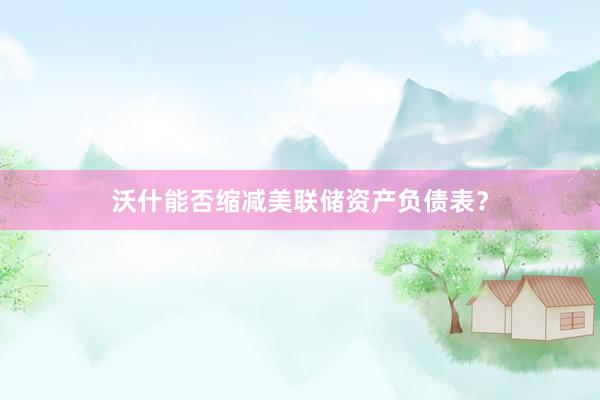 沃什能否缩减美联储资产负债表？