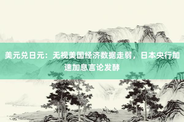 美元兑日元：无视美国经济数据走弱，日本央行加速加息言论发酵