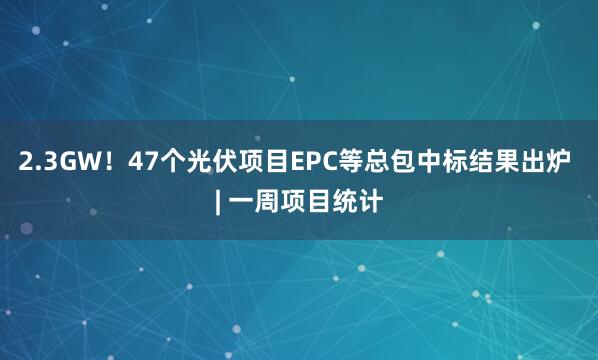 2.3GW！47个光伏项目EPC等总包中标结果出炉 | 一周项目统计