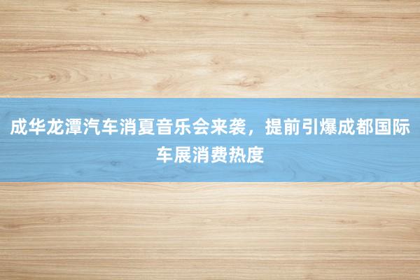 成华龙潭汽车消夏音乐会来袭，提前引爆成都国际车展消费热度