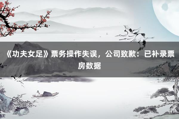 《功夫女足》票务操作失误，公司致歉：已补录票房数据