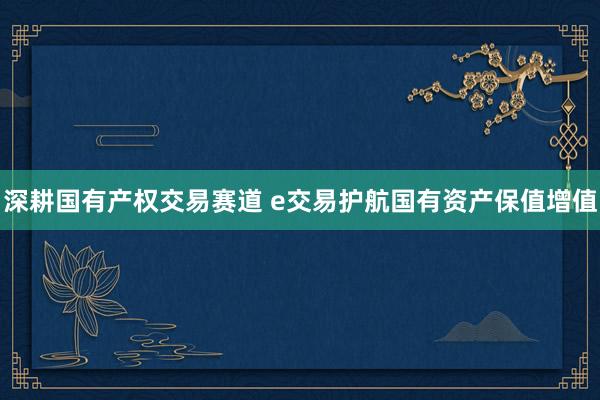 深耕国有产权交易赛道 e交易护航国有资产保值增值