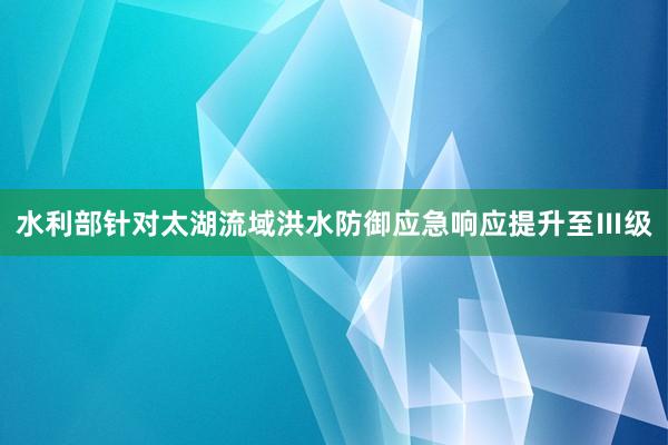 水利部针对太湖流域洪水防御应急响应提升至Ⅲ级