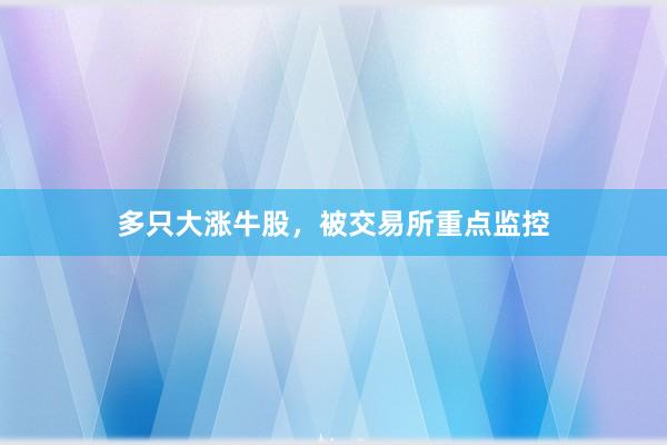 多只大涨牛股，被交易所重点监控